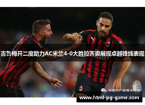 吉鲁梅开二度助力AC米兰4-0大胜拉齐奥展现卓越锋线表现