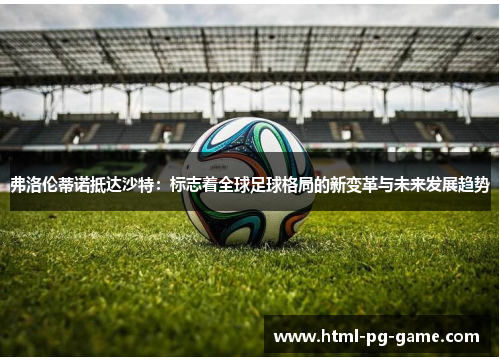弗洛伦蒂诺抵达沙特：标志着全球足球格局的新变革与未来发展趋势