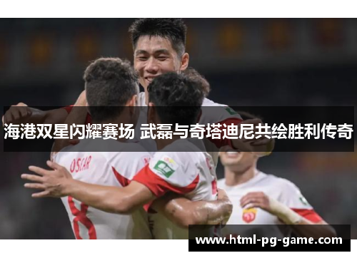 海港双星闪耀赛场 武磊与奇塔迪尼共绘胜利传奇