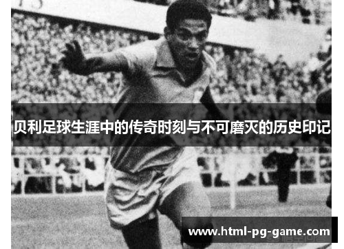 贝利足球生涯中的传奇时刻与不可磨灭的历史印记