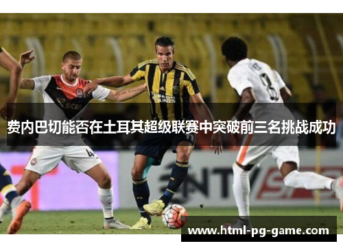 费内巴切能否在土耳其超级联赛中突破前三名挑战成功 费内巴切能否在土耳其超级联赛中突破前三名挑战成功