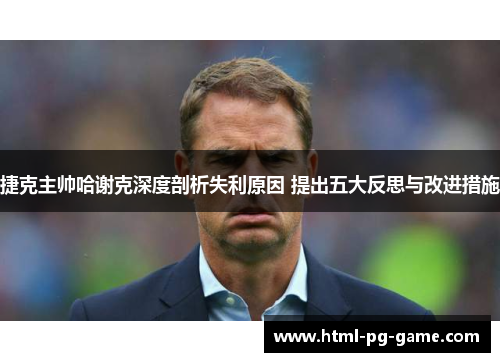 捷克主帅哈谢克深度剖析失利原因 提出五大反思与改进措施 捷克主帅哈谢克深度剖析失利原因 提出五大反思与改进措施