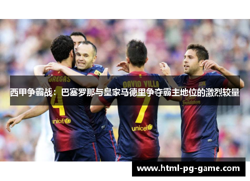 西甲争霸战:巴塞罗那与皇家马德里争夺霸主地位的激烈较量 西甲争霸战:巴塞罗那与皇家马德里争夺霸主地位的激烈较量