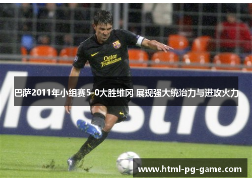 巴萨2011年小组赛5-0大胜维冈 展现强大统治力与进攻火力